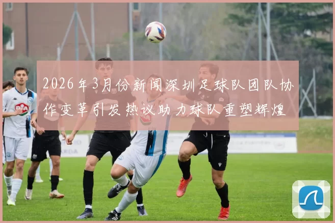 2026年3月份新闻深圳足球队团队协作变革引发热议助力球队重塑辉煌之路
