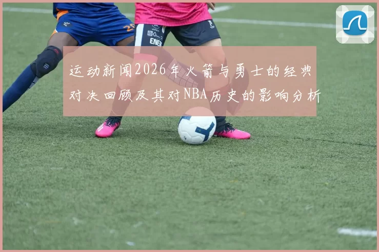 运动新闻2026年火箭与勇士的经典对决回顾及其对NBA历史的影响分析