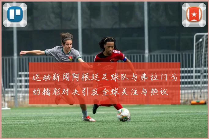 运动新闻阿根廷足球队与弗拉门戈的精彩对决引发全球关注与热议