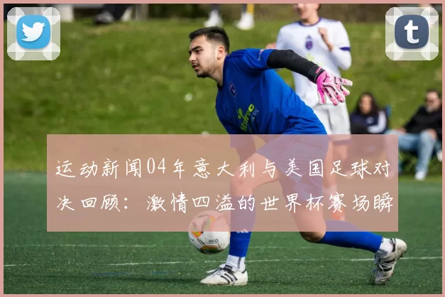 运动新闻04年意大利与美国足球对决回顾：激情四溢的世界杯赛场瞬间