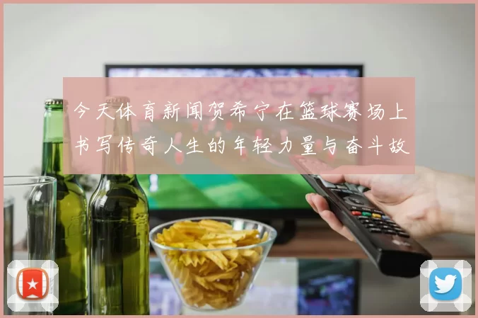 今天体育新闻贺希宁在篮球赛场上书写传奇人生的年轻力量与奋斗故事