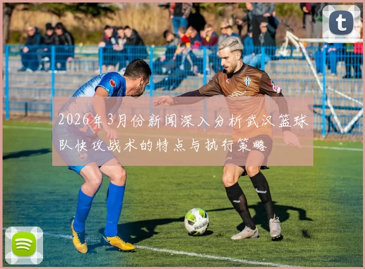 2026年3月份新闻深入分析武汉篮球队快攻战术的特点与执行策略